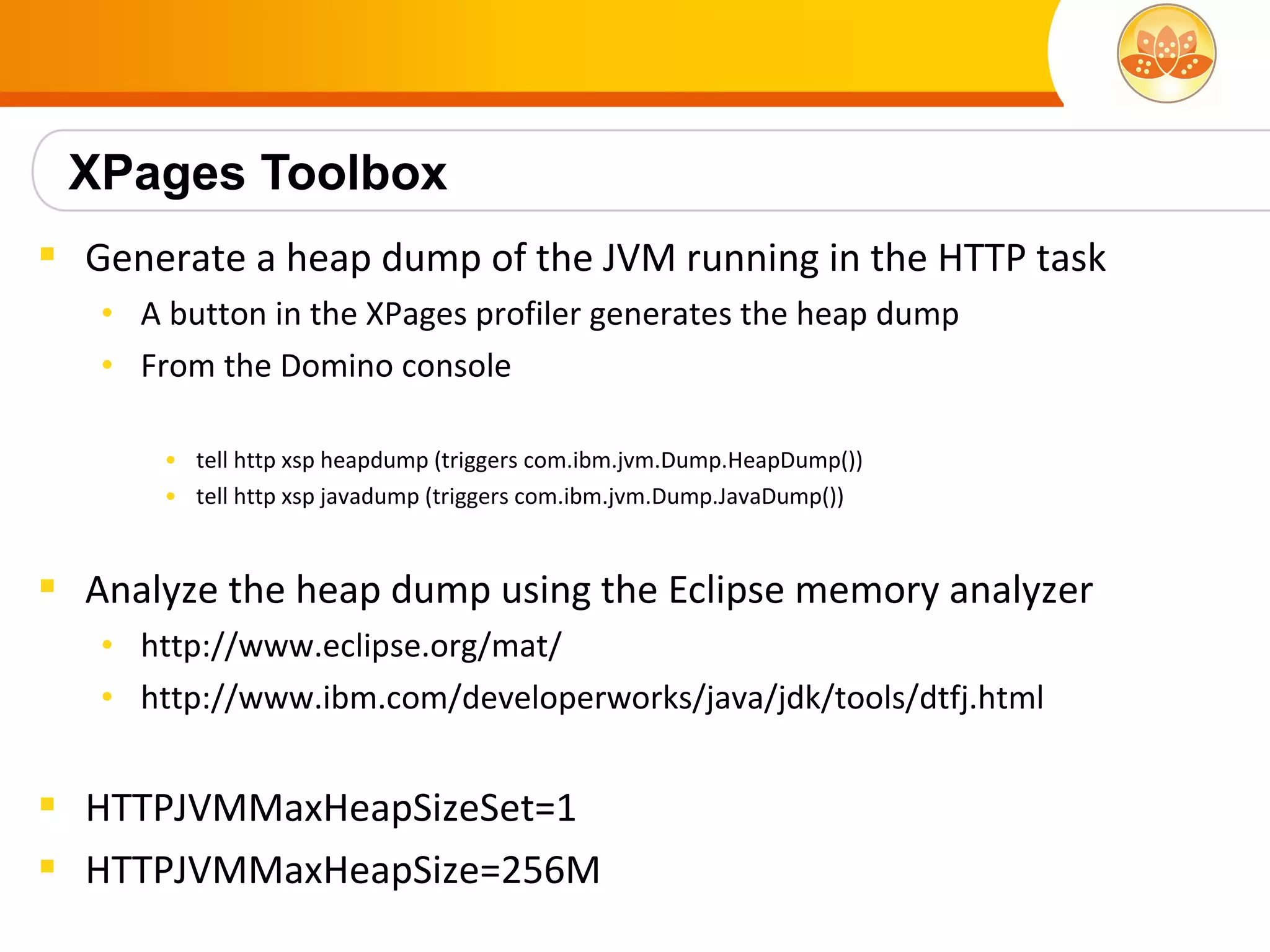 XPages Toolbox
 Generate a heap dump of the JVM running in the HTTP task
   • A button in the XPages profiler generates the heap dump
   • From the Domino console

       • tell http xsp heapdump (triggers com.ibm.jvm.Dump.HeapDump())
       • tell http xsp javadump (triggers com.ibm.jvm.Dump.JavaDump())


 Analyze the heap dump using the Eclipse memory analyzer
   • http://www.eclipse.org/mat/
   • http://www.ibm.com/developerworks/java/jdk/tools/dtfj.html


 HTTPJVMMaxHeapSizeSet=1
 HTTPJVMMaxHeapSize=256M
 