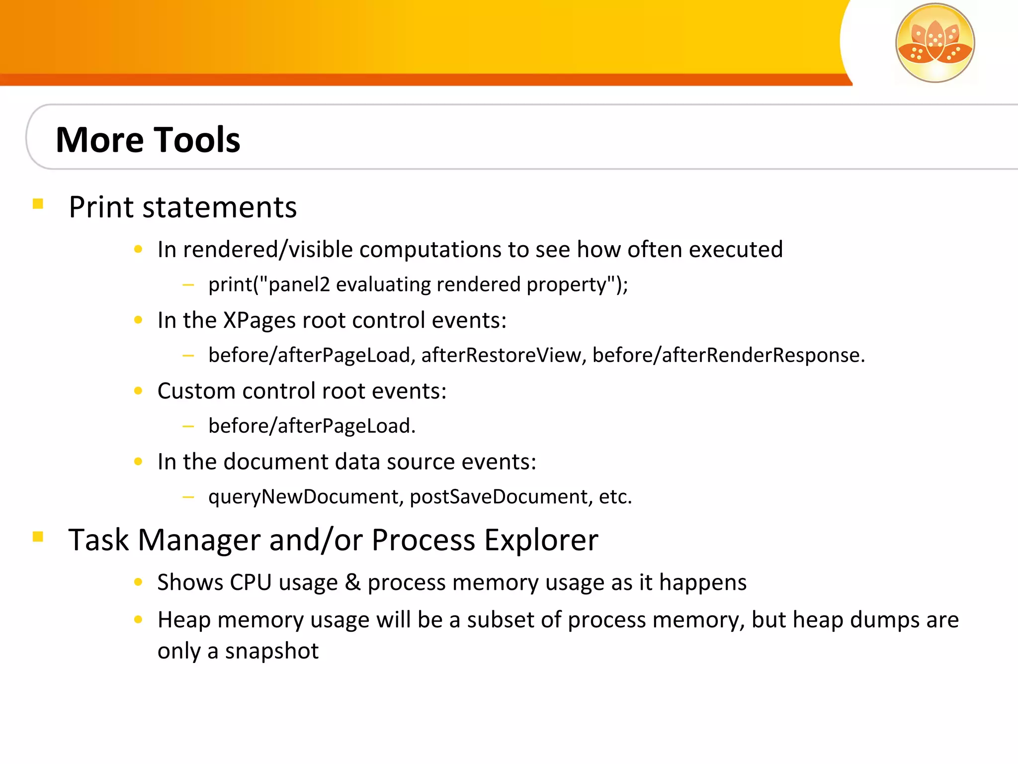 More Tools
 Print statements
      • In rendered/visible computations to see how often executed
          – print("panel2 evaluating rendered property");
      • In the XPages root control events:
          – before/afterPageLoad, afterRestoreView, before/afterRenderResponse.
      • Custom control root events:
          – before/afterPageLoad.
      • In the document data source events:
          – queryNewDocument, postSaveDocument, etc.

 Task Manager and/or Process Explorer
      • Shows CPU usage & process memory usage as it happens
      • Heap memory usage will be a subset of process memory, but heap dumps are
        only a snapshot
 