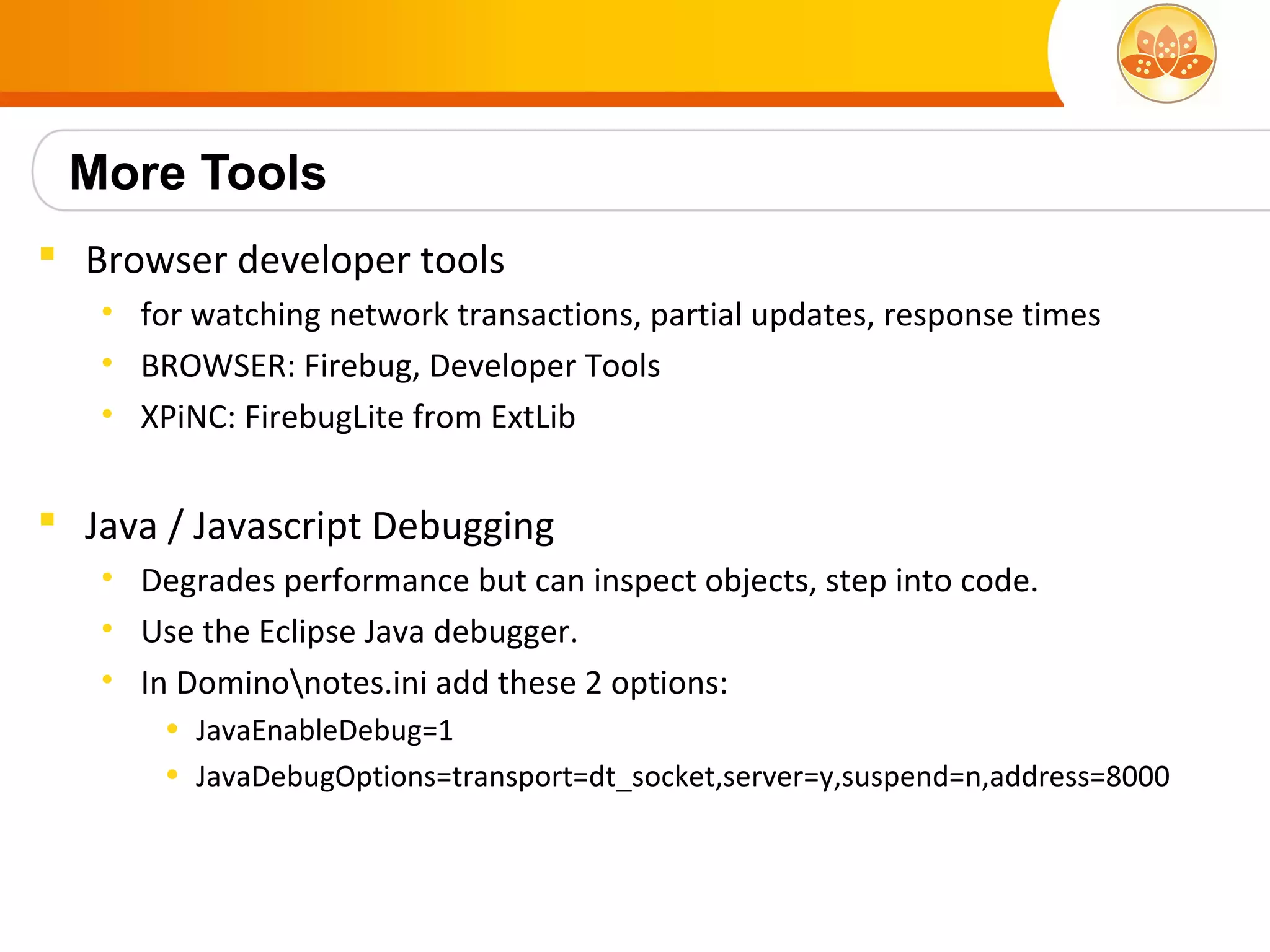 More Tools
 Browser developer tools
   • for watching network transactions, partial updates, response times
   • BROWSER: Firebug, Developer Tools
   • XPiNC: FirebugLite from ExtLib


 Java / Javascript Debugging
   • Degrades performance but can inspect objects, step into code.
   • Use the Eclipse Java debugger.
   • In Dominonotes.ini add these 2 options:
       • JavaEnableDebug=1
       • JavaDebugOptions=transport=dt_socket,server=y,suspend=n,address=8000
 