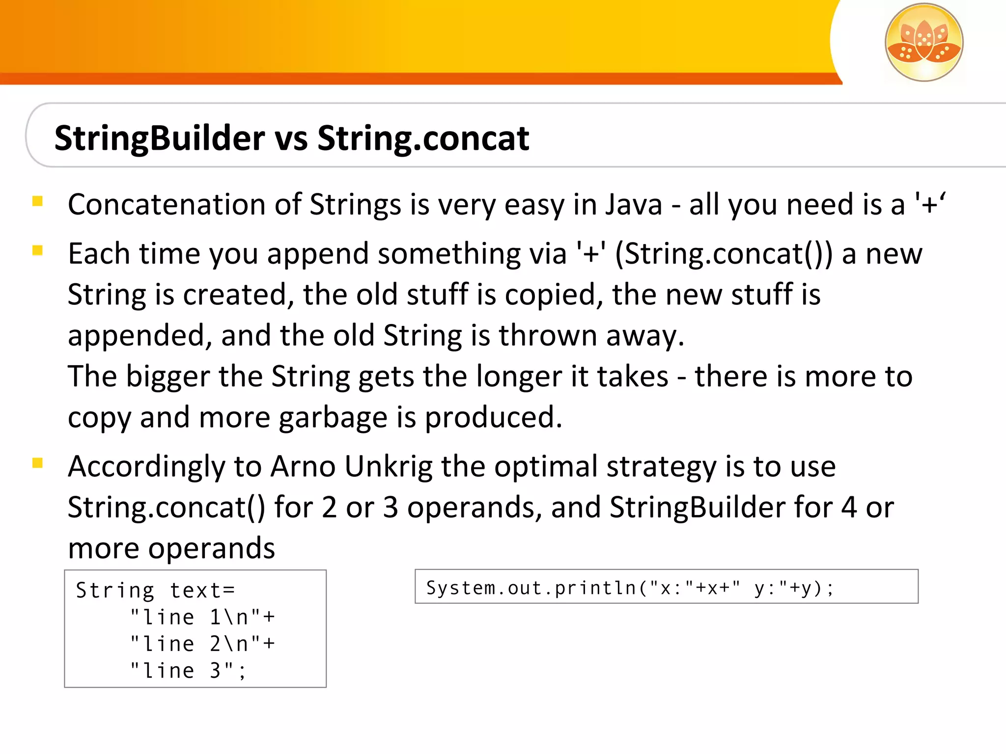 StringBuilder vs String.concat
 Concatenation of Strings is very easy in Java - all you need is a '+‘
 Each time you append something via '+' (String.concat()) a new
  String is created, the old stuff is copied, the new stuff is
  appended, and the old String is thrown away.
  The bigger the String gets the longer it takes - there is more to
  copy and more garbage is produced.
 Accordingly to Arno Unkrig the optimal strategy is to use
  String.concat() for 2 or 3 operands, and StringBuilder for 4 or
  more operands
   String text=               System.out.println("x:"+x+" y:"+y);
       "line 1n"+
       "line 2n"+
       "line 3";
 