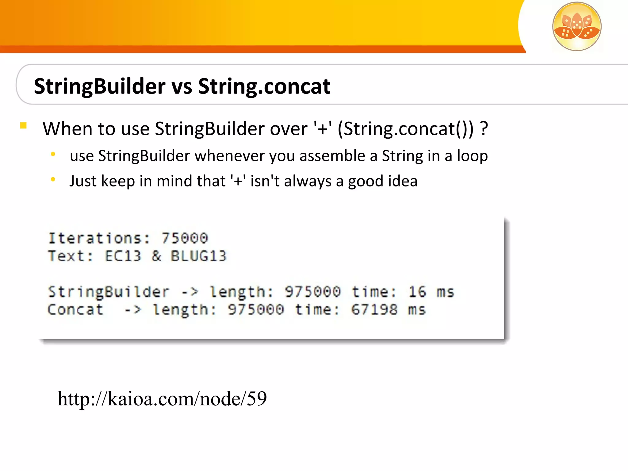 StringBuilder vs String.concat
 When to use StringBuilder over '+' (String.concat()) ?
   • use StringBuilder whenever you assemble a String in a loop
   • Just keep in mind that '+' isn't always a good idea




    http://kaioa.com/node/59
 