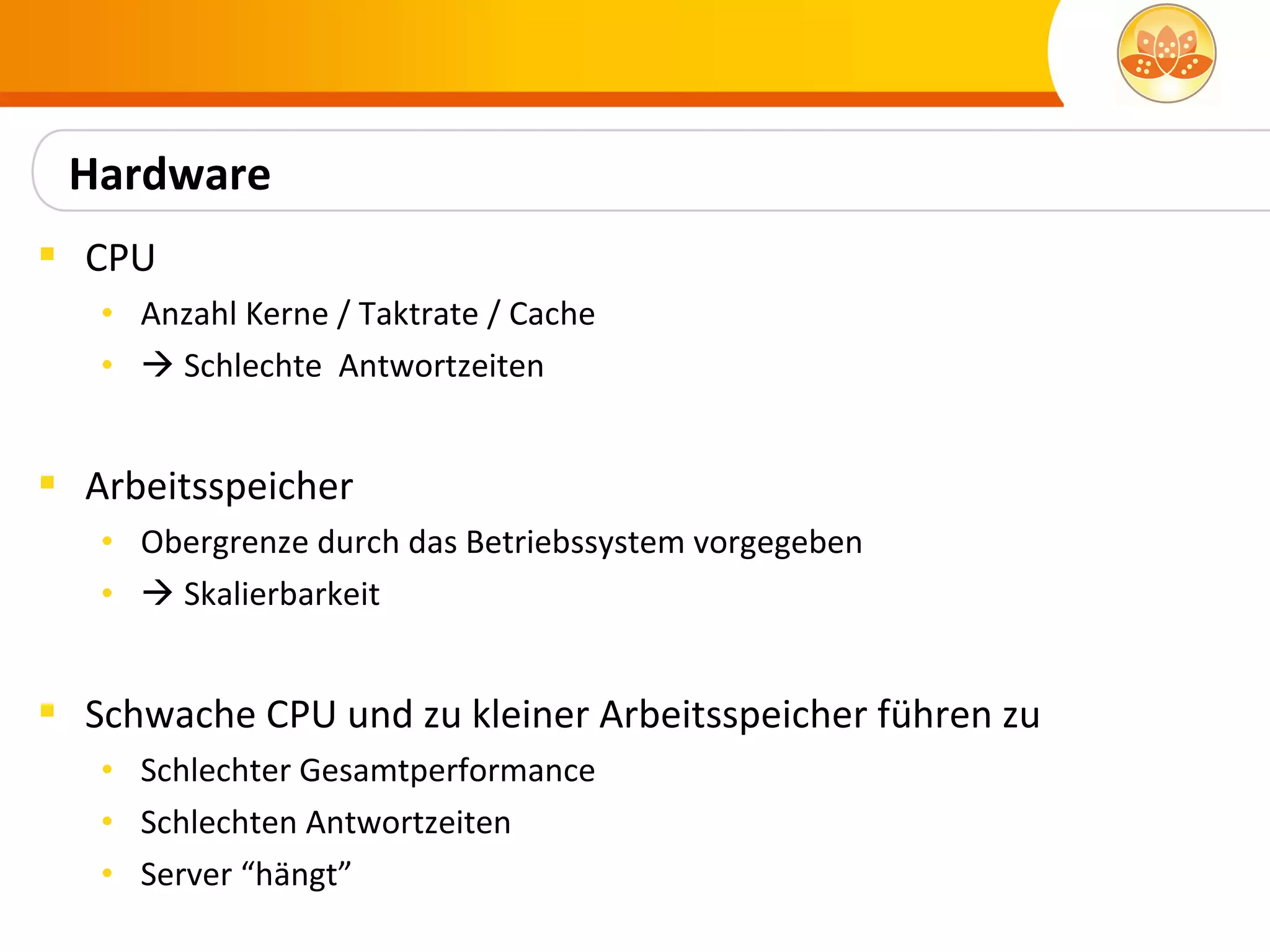 Hardware
 CPU
   • Anzahl Kerne / Taktrate / Cache
   •  Schlechte Antwortzeiten


 Arbeitsspeicher
   • Obergrenze durch das Betriebssystem vorgegeben
   •  Skalierbarkeit


 Schwache CPU und zu kleiner Arbeitsspeicher führen zu
   • Schlechter Gesamtperformance
   • Schlechten Antwortzeiten
   • Server “hängt”
 