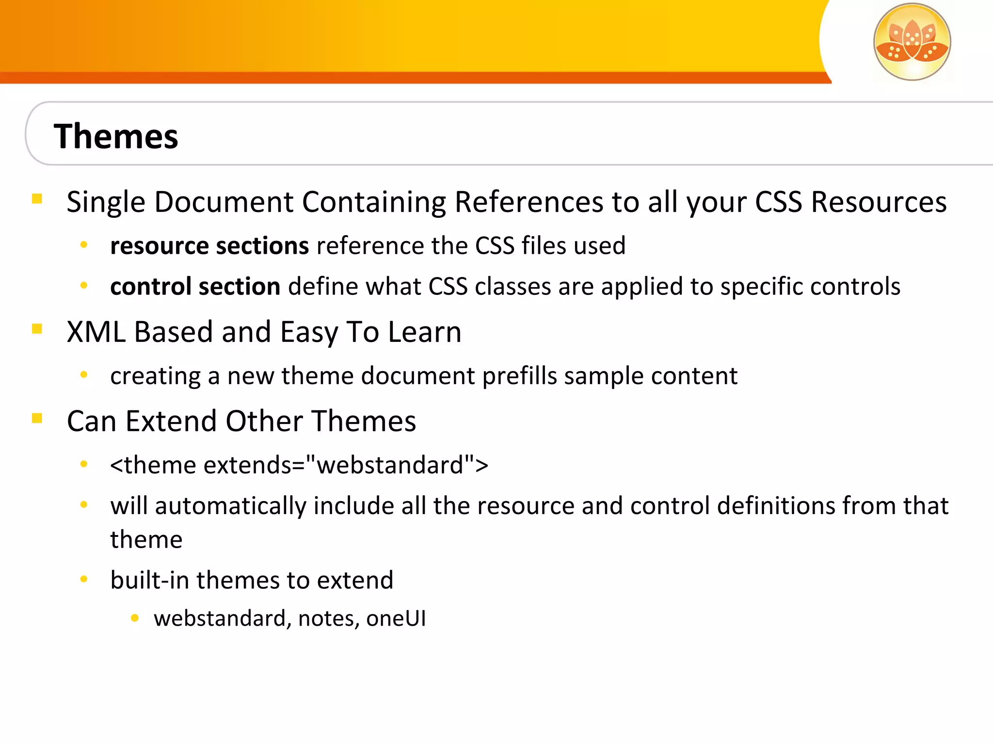 Themes
 Single Document Containing References to all your CSS Resources
   • resource sections reference the CSS files used
   • control section define what CSS classes are applied to specific controls
 XML Based and Easy To Learn
   • creating a new theme document prefills sample content
 Can Extend Other Themes
   • <theme extends="webstandard">
   • will automatically include all the resource and control definitions from that
     theme
   • built-in themes to extend
       • webstandard, notes, oneUI
 