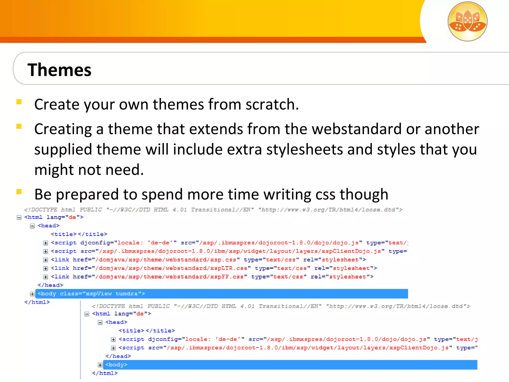 Themes
 Create your own themes from scratch.
 Creating a theme that extends from the webstandard or another
  supplied theme will include extra stylesheets and styles that you
  might not need.
 Be prepared to spend more time writing css though
 