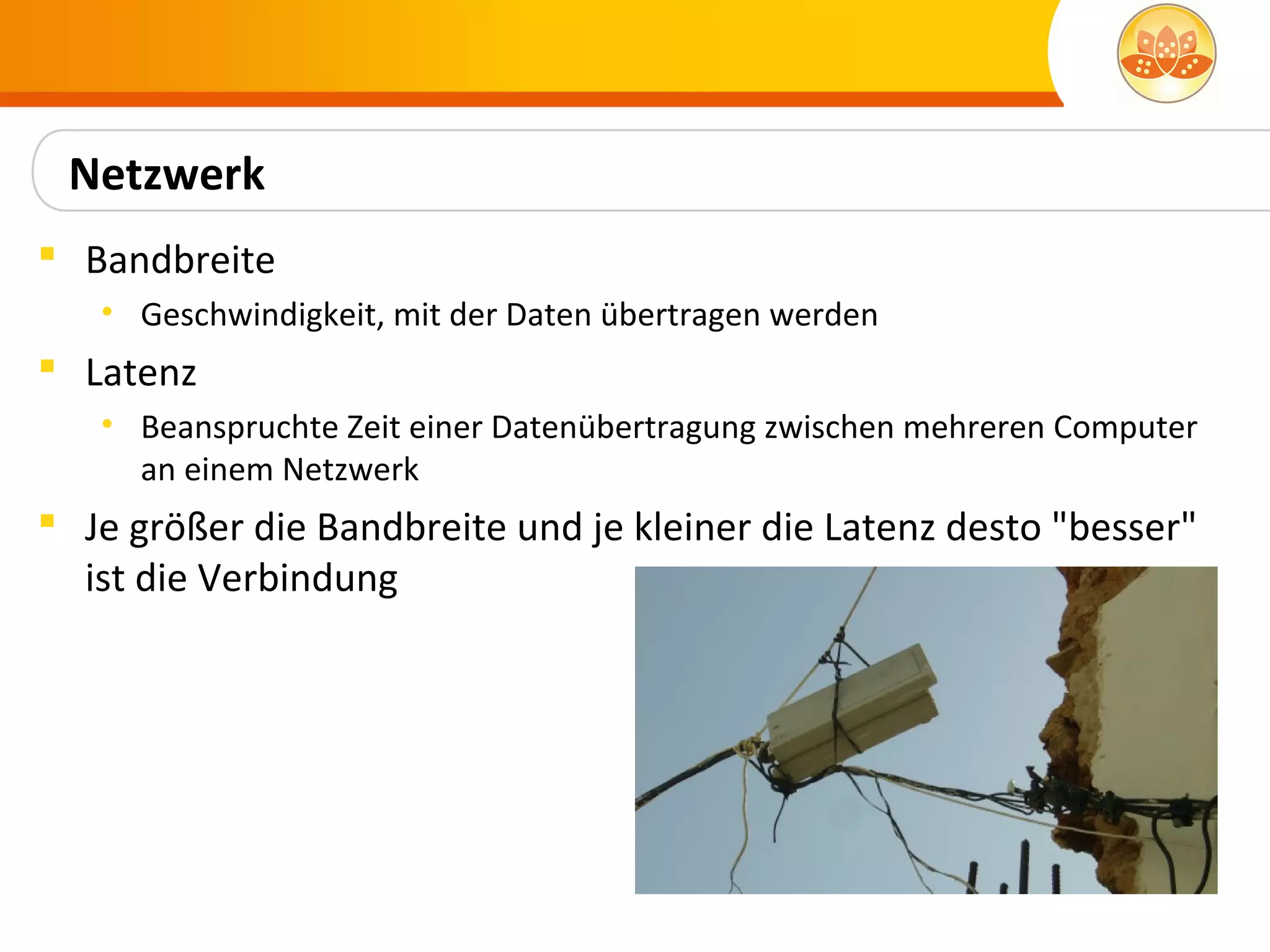 Netzwerk
 Bandbreite
   • Geschwindigkeit, mit der Daten übertragen werden
 Latenz
   • Beanspruchte Zeit einer Datenübertragung zwischen mehreren Computer
     an einem Netzwerk
 Je größer die Bandbreite und je kleiner die Latenz desto "besser"
  ist die Verbindung
 