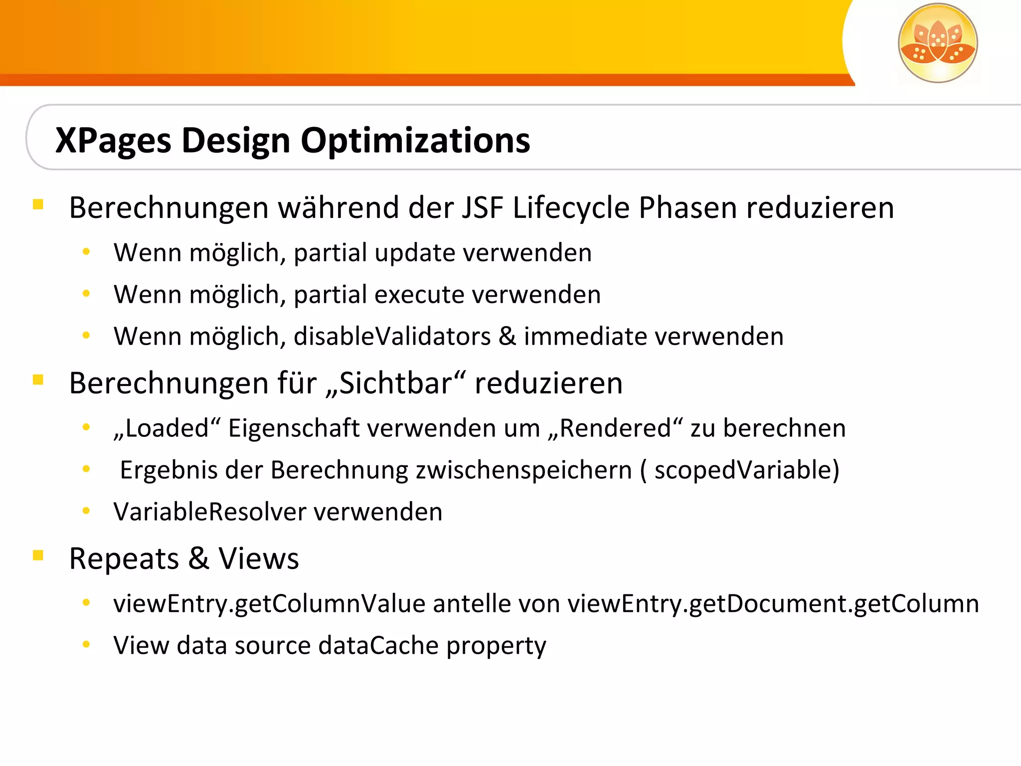 XPages Design Optimizations
 Berechnungen während der JSF Lifecycle Phasen reduzieren
   • Wenn möglich, partial update verwenden
   • Wenn möglich, partial execute verwenden
   • Wenn möglich, disableValidators & immediate verwenden
 Berechnungen für „Sichtbar“ reduzieren
   • „Loaded“ Eigenschaft verwenden um „Rendered“ zu berechnen
   • Ergebnis der Berechnung zwischenspeichern ( scopedVariable)
   • VariableResolver verwenden
 Repeats & Views
   • viewEntry.getColumnValue antelle von viewEntry.getDocument.getColumn
   • View data source dataCache property
 