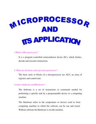 1.What is Microprocessor ?

     It is a program controlled semiconductor device (IC}, which fetches,
     decode and executes instructions.



2. What are the basic units of a microprocessor ?
     The basic units or blocks of a microprocessor are ALU, an array of
     registers and control unit.

3.what is Software and Hardware?

     The Software is a set of instructions or commands needed for
     performing a specific task by a programmable device or a computing
     machine.

     The Hardware refers to the components or devices used to form
     computing machine in which the software can be run and tested.
     Without software the Hardware is an idle machine.
 
