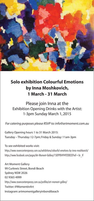 Solo exhibition Colourful Emotions
by Inna Moshkovich,
1 March - 31 March
Please join Inna at the
Exhibition Opening Drinks with the Artist:
1-3pm Sunday March 1,2015
For catering purposes please RSVP to:info@artmoment.com.au
Gallery Opening hours 1 to 31 March 2015:
Tuesday – Thursday:12-7pm; Friday & Sunday:11am-3pm
To see exhibited works visit:
https://www.ravencontemporary.com.au/exhibitions/colourful-emotions-by-inna-moshkovich/
https://www.facebook.com/pages/Art-Moment-Gallery/150990494920833?ref=br_tf
Art Moment Gallery
99 Curlewis Street,Bondi Beach
Sydney NSW 2026
02 9365 4999
https://www.ravencontemporary.com.au/profiles/art-moment-gallery/
Twitter:@MomentinArt
Instagram:artmomentgalleryinbondibeach
 