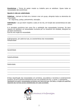 Económicas – Temos de gastar moeda ou trabalho para as satisfazer. Quase todas as
necessidades são económicas.
Quanto à vida em coletividade
Coletivas – derivam do facto de o homem viver em grupo, atingindo todos os elementos da
comunidade.
Ex: segurança, justiça, policiamento, educação…
Individuais – as que dizem respeito a cada um de nós, em função das características de cada
pessoa.
1 A atividade económica tem como fim a satisfação das necessidades humanas. Os bens
capazes de satisfazer as necessidades humanas por se revestirem de utilidade, designam-se
por bens económicos.
1.1 Dá uma noção de necessidade.
___________________________________________________________________________
___________________________________________________________________________
1.2 Apresenta, por palavras tuas, as características das necessidades:
Multiplicidade

-

___________________________________________________________________________
___________________________________________________________________________
___________________________________________________________________________
Saciabilidade
___________________________________________________________________________
___________________________________________________________________________
Substituibilidade
___________________________________________________________________________
___________________________________________________________________________
Relatividade
___________________________________________________________________________
___________________________________________________________________________
___________________________________________________________________________
___________________________________________________________________________
2 Esta classificação das necessidades em primárias, secundárias e terciárias é evidentemente
sumária, já que é possível alimentarmo-nos com produtos de luxo: o caviar, o champanhe…
Satisfazem-se assim necessidades primárias com bens de luxo. De facto, a noção de supérfluo
depende das normas sociais estabelecidas em cada sociedade.

2

 