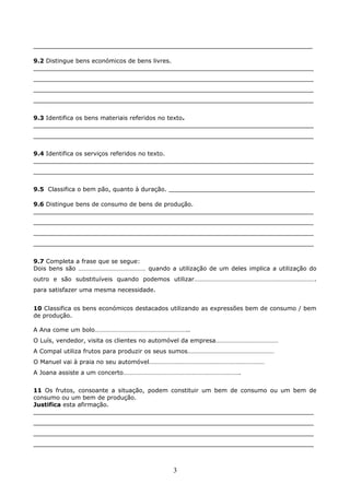____________________________________________________________________
9.2 Distingue bens económicos de bens livres.
___________________________________________________________________________
___________________________________________________________________________
___________________________________________________________________________
___________________________________________________________________________
9.3 Identifica os bens materiais referidos no texto.
___________________________________________________________________________
___________________________________________________________________________
9.4 Identifica os serviços referidos no texto.
___________________________________________________________________________
___________________________________________________________________________
9.5 Classifica o bem pão, quanto à duração. _______________________________________
9.6 Distingue bens de consumo de bens de produção.
___________________________________________________________________________
___________________________________________________________________________
___________________________________________________________________________
___________________________________________________________________________
9.7 Completa a frase que se segue:
Dois bens são …………………………………… quando a utilização de um deles implica a utilização do
outro e são substituíveis quando podemos utilizar………………………………………………………………….
para satisfazer uma mesma necessidade.
10 Classifica os bens económicos destacados utilizando as expressões bem de consumo / bem
de produção.
A Ana come um bolo…………………………………………………..
O Luís, vendedor, visita os clientes no automóvel da empresa…………………………………
A Compal utiliza frutos para produzir os seus sumos………………………………………………
O Manuel vai à praia no seu automóvel………………………………………………………………
A Joana assiste a um concerto……………………………………………………………….
11 Os frutos, consoante a situação, podem constituir um bem de consumo ou um bem de
consumo ou um bem de produção.
Justifica esta afirmação.
___________________________________________________________________________
___________________________________________________________________________
___________________________________________________________________________
___________________________________________________________________________

3

 