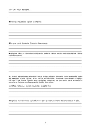 1 Dá uma noção de capital.
___________________________________________________________________________
___________________________________________________________________________
___________________________________________________________________________
2 Distingue riqueza de capital. Exemplifica
___________________________________________________________________________
___________________________________________________________________________
___________________________________________________________________________
___________________________________________________________________________
___________________________________________________________________________
___________________________________________________________________________
3 Dá uma noção de capital financeiro da empresa.
___________________________________________________________________________
___________________________________________________________________________
___________________________________________________________________________
4 O capital fixo e o capital circulante fazem parte do capital técnico. Distingue capital fixo de
capital circulante.
___________________________________________________________________________
___________________________________________________________________________
___________________________________________________________________________
___________________________________________________________________________
___________________________________________________________________________
___________________________________________________________________________
5 A fábrica de compotas “Frutidoce” utiliza no seu processo produtivo vários elementos, como
por exemplo, frutos, açúcar, ácido cítrico, conservantes, máquinas trituradoras e energia
eléctrica. Esta fábrica funciona em instalações modernas, de que fazem parte armazéns e
possui uma frota de camiões para distribuição do produto.
Identifica, no texto, o capital circulante e o capital fixo.
___________________________________________________________________________
___________________________________________________________________________
___________________________________________________________________________
___________________________________________________________________________
6 Explica a importância do capital humano para o desenvolvimento das empresas e do país.
___________________________________________________________________________
___________________________________________________________________________
___________________________________________________________________________
___________________________________________________________________________
___________________________________________________________________________

3

 
