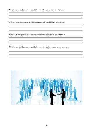4 Indica as relações que se estabelecem entre os donos e a empresa.
___________________________________________________________________
___________________________________________________________________
___________________________________________________________________
5 Indica as relações que se estabelecem entre os Bancos e a empresa.
___________________________________________________________________
___________________________________________________________________
___________________________________________________________________
6 Indica as relações que se estabelecem entre os clientes e a empresa.
___________________________________________________________________
___________________________________________________________________
___________________________________________________________________
7 Indica as relações que se estabelecem entre os fornecedores e a empresa.
___________________________________________________________________
___________________________________________________________________
___________________________________________________________________

3

 