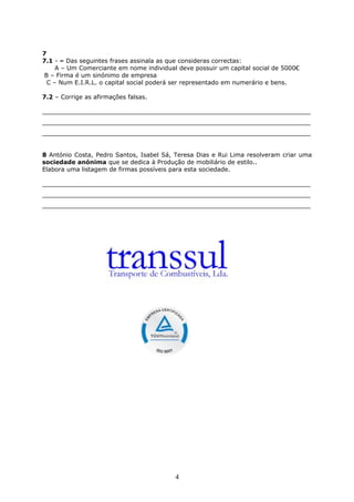 7
7.1 - – Das seguintes frases assinala as que consideras correctas:
A – Um Comerciante em nome individual deve possuir um capital social de 5000€
B – Firma é um sinónimo de empresa
C – Num E.I.R.L. o capital social poderá ser representado em numerário e bens.
7.2 – Corrige as afirmações falsas.
_______________________________________________________________________
_______________________________________________________________________
_______________________________________________________________________
8 António Costa, Pedro Santos, Isabel Sá, Teresa Dias e Rui Lima resolveram criar uma
sociedade anónima que se dedica à Produção de mobiliário de estilo..
Elabora uma listagem de firmas possíveis para esta sociedade.
_______________________________________________________________________
_______________________________________________________________________
_______________________________________________________________________

4

 