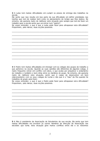 2
3 A Luísa tem muitas dificuldades em cumprir os prazos de entrega dos trabalhos na
escola.
Ela sente que isso resulta em boa parte da sua dificuldade em definir prioridades nas
tarefas que tem de realizar bem como no planeamento do tempo que lhes dedica. No
entanto, ela gostaria muito de melhorar esta situação pois sempre que tem de fazer um
trabalho para a escola sente que vai entrar num “aperto”.
No vosso entender, o que é que a Luísa pode fazer para ultrapassar esta dificuldade?
Proponham, pelo menos, duas acções possíveis.
________________________________________________________________
________________________________________________________________
________________________________________________________________
________________________________________________________________
________________________________________________________________
________________________________________________________________
________________________________________________________________
________________________________________________________________
________________________________________________________________
4 O Pedro tem muitas dificuldades em interagir com os colegas dos grupos de trabalho a
que pertence na escola. Quando as suas opiniões são diferentes de algum/a colega, é
muito frequente entrar em conflito com ele/a, o que acaba por prejudicar o andamento
do trabalho e também o bom clima entre os membros do grupo. No entanto, ele gostaria
muito de melhorar esta situação, sentir que é capaz de desenvolver um bom
relacionamento com os seus colegas de turma e não que é o “mau” da fita quando há
trabalhos de grupo para fazer.
No vosso entender, o que é que o Pedro pode fazer para ultrapassar est a dificuldade?
Proponham, pelo menos, duas acções possíveis.
________________________________________________________________
________________________________________________________________
________________________________________________________________
________________________________________________________________
________________________________________________________________
________________________________________________________________
________________________________________________________________
________________________________________________________________
________________________________________________________________
5 A Rita é presidente da Associação de Estudantes da sua escola. Ela sente que tem
muitas dificuldades em envolver os outros membros da direcção da Associação nas
decisões que toma. Esta situação gera muitos conflitos entre ela e os restantes
 