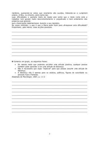 3
membros, queixando-se estes que raramente são ouvidos, limitando-se a cumprirem
ordens. A Rita, no entanto, está ciente das
suas dificuldades e gostaria muito de mudar pois sente que o modo como está a
trabalhar tem gerado muito descontentamento e prejudicado o bom andamento dos
projectos que gostaria
que a Associação implementasse durante o seu mandato.
No vosso entender, o que é que a Diana pode fazer para ultrapassar esta dificuldade?
Proponham, pelo menos, duas acções possíveis.
________________________________________________________________
________________________________________________________________
________________________________________________________________
________________________________________________________________
________________________________________________________________
________________________________________________________________
________________________________________________________________
________________________________________________________________
6 Comenta em grupo, as seguintes frases:
 Do mesmo modo que podemos escolher uma atitude positiva, qualquer pessoa
também pode aprender a ter uma atitude de liderança.
 Não é necessário que sejas “especial” para que possas assumir uma atitude de
liderança.
 A liderança não é apenas para os adultos, políticos, figuras de autoridade ou
pessoas ricas e famosas.
Adaptado de MacGregor, 2007, p. 1 e 2
________________________________________________________________
________________________________________________________________
________________________________________________________________
________________________________________________________________
________________________________________________________________
________________________________________________________________
________________________________________________________________
________________________________________________________________
________________________________________________________________
________________________________________________________________
 