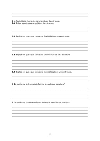 _______________________________________________________________________
_______________________________________________________________________
3 A flexibilidade é uma das características da estrutura.
3.1 Indica as outras características da estrutura.
_______________________________________________________________________
_______________________________________________________________________
3.2 Explica em que é que consiste a flexibilidade de uma estrutura.
_______________________________________________________________________
_______________________________________________________________________
_______________________________________________________________________
_______________________________________________________________________
3.3 Explica em que é que consiste a coordenação de uma estrutura.
_______________________________________________________________________
_______________________________________________________________________
_______________________________________________________________________
_______________________________________________________________________
3.4 Explica em que é que consiste a especialização de uma estrutura.
_______________________________________________________________________
_______________________________________________________________________
4 De que forma a dimensão influencia a escolha da estrutura?
_______________________________________________________________________
_______________________________________________________________________
_______________________________________________________________________
_______________________________________________________________________
5 De que forma o meio envolvente influencia a escolha da estrutura?
_______________________________________________________________________
_______________________________________________________________________
_______________________________________________________________________
_______________________________________________________________________
3
 