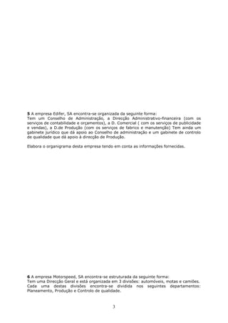 3
5 A empresa Edifer, SA encontra-se organizada da seguinte forma:
Tem um Conselho de Administração, a Direcção Administrativo-financeira (com os
serviços de contabilidade e orçamentos), a D. Comercial ( com os serviços de publicidade
e vendas), a D.de Produção (com os serviços de fabrico e manutenção) Tem ainda um
gabinete jurídico que dá apoio ao Conselho de administração e um gabinete de controlo
de qualidade que dá apoio à direcção de Produção.
Elabora o organigrama desta empresa tendo em conta as informações fornecidas.
6 A empresa Motorspeed, SA encontra-se estruturada da seguinte forma:
Tem uma Direcção Geral e está organizada em 3 divisões: automóveis, motas e camiões.
Cada uma destas divisões encontra-se dividida nos seguintes departamentos:
Planeamento, Produção e Controlo de qualidade.
 
