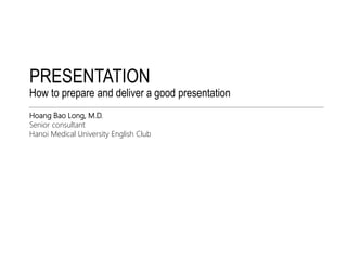 PRESENTATION 
How to prepare and deliver a good presentation 
Hoang Bao Long, M.D. 
Senior consultant 
Hanoi Medical University English Club 
 
