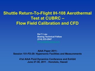 1
Shuttle Return-To-Flight IH-108 Aerothermal
Test at CUBRC –
Flow Field Calibration and CFD
AIAA Paper 2011-
Session 151-FD-29: Hypersonic Facilities and Measurements
41st AIAA Fluid Dynamics Conference and Exhibit
June 27-30, 2011 – Honolulu, Hawaii
Kei Y. Lau
Boeing Technical Fellow
(314) 233-2947
Kei.y.lau@boeing.com
 