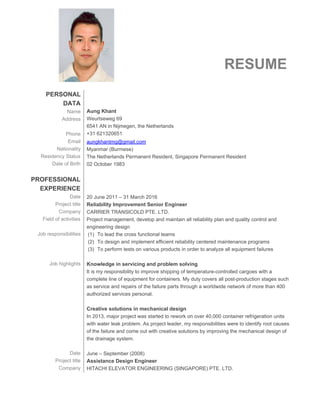  
 
RESUME  
 
PERSONAL 
DATA 
Name 
Address 
 
Phone 
Email 
Nationality 
Residency Status 
Date of Birth 
 
PROFESSIONAL 
EXPERIENCE 
Date 
Project title 
Company 
Field of activities 
 
Job responsibilities 
 
 
 
Job highlights 
 
 
 
 
 
 
 
 
 
 
 
Date 
Project title 
Company 
 
 
 
Aung Khant 
Weurtseweg 69 
6541 AN in Nijmegen, the Netherlands  
+31 621320651 
aungkhantmg@gmail.com  
Myanmar (Burmese)  
The Netherlands Permanent Resident, Singapore Permanent Resident  
02 October 1983 
 
 
 
20 June 2011 – 31 March 2016 
Reliability Improvement Senior Engineer 
CARRIER TRANSICOLD PTE. LTD. 
Project management, develop and maintain all reliability plan and quality control and 
engineering design 
(1) To lead the cross functional teams 
(2) To design and implement efficient reliability centered maintenance programs 
(3) To perform tests on various products in order to analyze all equipment failures 
 
Knowledge in servicing and problem solving  
It is my responsibility to improve shipping of temperature­controlled cargoes with a 
complete line of equipment for containers. My duty covers all post­production stages such 
as service and repairs of the failure parts through a worldwide network of more than 400 
authorized services personal.  
 
Creative solutions in mechanical design 
In 2013, major project was started to rework on over 40,000 container refrigeration units 
with water leak problem. As project leader, my responsibilities were to identify root causes 
of the failure and come out with creative solutions by improving the mechanical design of 
the drainage system.  
 
June – September (2008) 
Assistance Design Engineer 
HITACHI ELEVATOR ENGINEERING (SINGAPORE) PTE. LTD.   
 