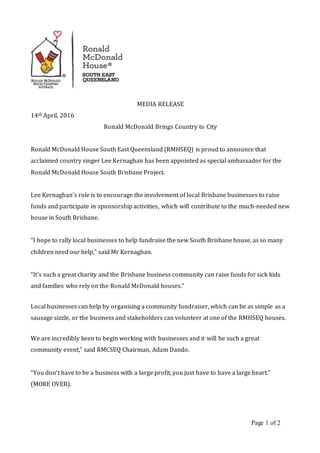 Page 1 of 2
MEDIA RELEASE
14th April, 2016
Ronald McDonald Brings Country to City
Ronald McDonald House South East Queensland (RMHSEQ) is proud to announce that
acclaimed country singer Lee Kernaghan has been appointed as special ambassador for the
Ronald McDonald House South Brisbane Project.
Lee Kernaghan’s role is to encourage the involvement of local Brisbane businesses to raise
funds and participate in sponsorship activities, which will contribute to the much-needed new
house in South Brisbane.
“I hope to rally local businesses to help fundraise the new South Brisbane house, as so many
children need our help,” said Mr Kernaghan.
“It’s such a great charity and the Brisbane business community can raise funds for sick kids
and families who rely on the Ronald McDonald houses.”
Local businesses can help by organising a community fundraiser, which can be as simple as a
sausage sizzle, or the business and stakeholders can volunteer at one of the RMHSEQ houses.
We are incredibly keen to begin working with businesses and it will be such a great
community event,” said RMCSEQ Chairman, Adam Dando.
“You don’t have to be a business with a large profit, you just have to have a large heart.”
(MORE OVER).
 