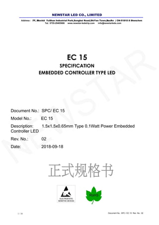 Document No.: SPC / EC 15 Rev. No.: 021 / 18
ELECTROSTATIC
SENSITIVE DEVICES
EC 15
SPECIFICATION
EMBEDDED CONTROLLER TYPE LED
Document No.: SPC/ EC 15
Model No.: EC 15
Description: 1.5x1.5x0.65mm Type 0.1Watt Power Embedded
Controller LED
Rev. No.: 02
Date: 2018-09-18
Address : 7/ F, Bl l ock A YuShan Industrial Park ,Songb ai Road,ShiYan Town,B ao'An | CN-5 1810 8 Shenz hen
Tel: 0755-29405686 www.newstar-ledstrip.com info@ newstarleds.com
NEW STAR LED CO., LIMITED
NEWSTAR
 