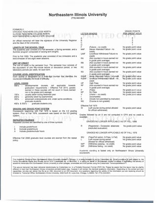 Northeastern Illinois University
(773) 442-4031
FORMERLY:
CHICAGO TEACHERS COLLEGE NORTH
ILLINOIS TEACHERS COLLEGE NORTH
NORTHEASTERN ILLINOIS STATE COLLEGE
An official transcript will bear the signature of the University Registrar
and the Seal of the University.
LENGTH OF THE SCHOOL YEAR
The academic year consists of a Fall semester, a Spring semester, and a
Summer program composed of varying term lengths.
Prior to Fall 1990: The academic year consisted of two trimesters and a
third trimester of two eight week sessions.
UNIT OF CREDIT
The unit of credit is the semester hour. The semester hour consists of
the equivalent of one fifty-minute lecture or discussion period, or two
laboratory periods per week, for each term.
COURSE LEVEL IDENTIFICATION
Each course is designated by a three-digit number that identifies the
course and indicates the level of difficulty.
LEVEL CODES
090's developmental courses. not applicable towards
graduation requirements - Effective Fall 2010, grades
earned in these courses will not count in hours earned
100's
200's
300's
nor in the grade point average.
usually taken during freshman year
generally taken by sophomores
advanced undergraduate and, under some conditions,
graduate students
400's & 500's - graduate students only
GRADES AND GRADE POINT SYSTEM
Coursework beginning with Fall 1976 is based on the 4.0 grading
system. Prior to Fall 1976, coursework was based on the 5.0 grading
system.
REPEATED COURSES
Repeated courses are identified by one of three symbols:
I
E
A
Include grade/hours
Exclude grade/hours
Include grade/exclude hours
Effective Fall 2006 graduate level courses are exempt from the repeat
policy.
LETIER GRADES
A
B
c
D
F
NAF
UWF
RA
RB
RC
RD
RNAF
RUWF
HP
RF
p
NP
v
I
x
NG
(Failure - no credit)
(Never Attended Failure - no
credit)
(Unofficial Withdrawal Failure-no
credit)
(Not counted in hours earned nor
in grade point average)
(Not counted in hours earned nor
in grade point average)
(Not counted in hours earned nor
in grade point average)
(Not counted in hours earned nor
in grade point average)
Never Attended Failure - no credit
Unofficial Withdrawal Failure - no
credit
High Pass
(Not counted in hours earned nor
in grade point average)
(Pass)
No Pass
(Visitor - no credit)
(Incomplete)
(Grade not submitted by instructor)
(Course is non-graded)
Effective Fall 1979
W (Left course during period allowed
for official withdrawal)
GRADE POINTS
PER CREDIT HOUR
4
3
2
1
No grade point value
No grade point value
No grade point value
No grade point value
No grade point value
No grade point value
No grade point value
No grade point value
No grade point value
No grade point value
No grade point value
No grade point value
No grade point value
No grade point value
No grade point value
Grades followed by an X are not computed in GPA and no credit is
awarded.
R
SIU
L
W/P
W/F
GRADES NO LONGER APPLICABLE AS OF FALL 1998
(Registered - Excessive absences
precluded evaluation)
No grade point value
GRADES NO LONGER APPLICABLE AS OF FALL 1979
(Pass/Fail option: S-Pass, U-Fail)
(Left course during period
allowed for official withdrawal)
(Withdrew passing - no credit)
(Withdrew failing - no credit)
No grade point value
No grade point value
No grade point value
No grade point value
Academic standing is based only on Northeastern Illinois University
coursework.
This Academic Transcript from Northeastern Illinois University located in Chicago, IL is being provided to you by Credentials Inc. Under provisions of, and subject to, the
Family Educational Rights and Privacy Act of 1974, Credentials Inc. of Northfield, IL is acting on behalf of Northeastern Illinois University in facilitating the delivery of
academic transcripts from Northeastern Illinois University to other colleges, universities and third parties using the Credentials' TranscriptsNetwork™.
This secure transcript has been delivered electronically by Credentials Inc. in a Portable Document Format (PDF) file. Please be aware that this layout may be slightly
different in look than Northeastern Illinois University's printed/mailed copy, however it will contain the identical academic information. Depending on the school and your
capabilities, we also can deliver this file as an XML document or an EDI document. Any questions regarding the validity of the information you are receiving should be
directed to: Transcript Office, Northeastern Illinois University, 5500 North St. Louis Ave, Chicago, IL 60625, Tel: (773) 442-4031 .
 