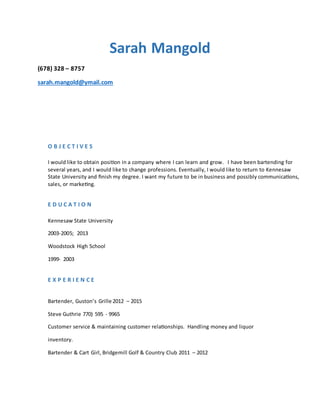 Sarah Mangold
(678) 328 – 8757
sarah.mangold@ymail.com
O B J E C T I V E S
I would like to obtain position in a company where I can learn and grow. I have been bartending for
several years, and I would like to change professions. Eventually, I would like to return to Kennesaw
State University and finish my degree. I want my future to be in business and possibly communications,
sales, or marketing.
E D U C A T I O N
Kennesaw State University
2003-2005; 2013
Woodstock High School
1999- 2003
E X P E R I E N C E
Bartender, Guston’s Grille 2012 – 2015
Steve Guthrie 770) 595 - 9965
Customer service & maintaining customer relationships. Handling money and liquor
inventory.
Bartender & Cart Girl, Bridgemill Golf & Country Club 2011 – 2012
 