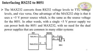 Interfacing RS232 to 8051
11
 The MAX232 converts from RS232 voltage levels to TTL voltage
levels, and vice versa. One advantage of the MAX232 chip is that it
uses a +5 V power source which, is the same as the source voltage
for the 8051. In other words, with a single +5 V power supply we
can power both the 8051 and MAX232, with no need for the dual
power supplies that are common in many older systems
 