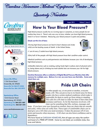 High blood pressure usually has no warning signs or symptoms, so many people do not
realize they have it. There’s only one way to know whether you have high blood pressure,
check it or have it checked. Measuring your blood pressure is quick and painless.
Check out this list of facts:
-Having high blood pressure can lead to heart disease and stroke
which are the leading causes of death in the United States.
-1 out of every 3 adults have high blood pressure.
-Only half of the people with high blood pressure have their condition under control.
-Medical conditions such as prehypertension and diabetes increase your risk of developing
high blood pressure.
-Unhealthy behaviors such as smoking, eating foods high in sodium, lack of physical activi-
ty, being obese and/or drinking too much alcohol also can increase your risk for high
blood pressure.
Carolina Homecare offers a collection of Digital Blood Pressure Monitors that offer
memory for multiple users. Believe it or not, we even have one that talks. Come and
check them out.
Carolina Homecare Medical Equipment Center Inc.
Quarterly Newsletter
Volume 1, Issue 3August 2014
Greenville Office:
1136 Grove Road
Greenville, SC 29605
Greenville Tel: 864.271.8258
Greenville Fax: 864..242.2970
Spartanburg Office:
134-B Garner Road
Spartanburg, SC 29303
Spartanburg Tel: 864.327-1487
Spartanburg Fax: 864.327.1491
www.carolinahomecare.com
How Is Your Blood Pressure?
As other people say, at one point or another, everyone
needs a lift. This can prove true to its literal sense for those
people who have certain medical conditions which make it
impossible for them to easily go from sitting to standing.
This calls for a lift chair in order for them to have that extra
assistance and boost. As for the functions involved, a lift
chair can be something that lifts, reclines, massages and
heats. If you have your eyes focused on comfort, there are chairs that are smooth
and cushy, while some are softly firm. These types of comfortable chairs can in-
deed give you a lift when you need assistance. It takes the pressure off of sore
joints and muscles when necessary. A lift chair can also boost confidence and in-
dependence.
We have found at CAROLINA HOMECARE, that all ages can enjoy the comfort
and boost of a PRIDE LIFT CHAIR. Come by and check out available styles, fea-
tures and fabrics.
Pride Lift Chairs
 