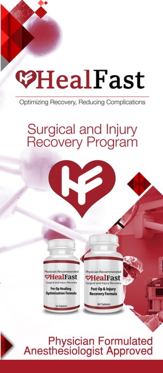 Physician Formulated
Anesthesiologist Approved
Surgical and Injury
Recovery Program
HealFast Services About Us
Fold Fold
Fast Delivery
Order online and enjoy our 2-day “Amazon Prime
Approved” shipping services.
Special Promotions
Sign up for our mailing list to receive special promotions
& free shipping as our way of saying “get well soon!”
*These statements have not been evaluated by the Food and Drug
Administration. The products and information in this brochure are not
intended to diagnose, treat, cure or prevent any disease.
The HealFast team is comprised of Anesthesiologists
and Surgeons who know that healthcare is more than
“just a job,” it’s personal.
When our family members required surgery, the lack
of available nutritional support and counseling laid
the foundation for the HealFast Surgical and Injury
Recovery Program.
As physicians, we care about optimizing your
recovery and medical treatment. HealFast was
created as a premium nutritional support program
using trusted ingredients clinicians recommend for a
comprehensive and sustainable recovery.
Our Goal is to reduce your recovery complications
and associated medical costs with our safe, effective,
and patent pending formula.
A recovery you can trust
Contact Us
HealFast, Inc.
Long Island City, NY
info@HealFastProducts.com
Visit us: www.HealFastProducts.com
Our Surgical and Injury Recovery Program is
proudly offered at your local pharmacy, doctor’s
office, or direct to your door through our website at
www.HealFastProducts.com
Need it in a hurry? We know surgery preparation is
often left to the last minute while injuries are always
unexpected. So we’re here for you!
HealFast Health & Wellness Blog
Check out our Health & Wellness blog for useful
articles and videos created by HealFast physicians.
Doctor Promotions
Check with your doctor for alternative “physician
sponsored” discount codes for additional savings.
Optimizing Recovery, Reducing Complications
 
