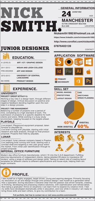 NICK
SMITH.
GENERAL INFORMATION
24 AGE
23/09/1992
MANCHESTER
43 THE CRESCENT BOLTON
BL5 2AE LOCATION
Nicksmith1992@hotmail.co.uk
07876403139
http://www.coroflot.com/nicksmith
APPLICATION SOFTWARE
INTERESTS
SKILL SET
CONTACT
40%
60%
DIGITAL
/NON-DIGITAL
SKETCHING
MODEL MAKING CAD
LAYOUT DESIGN
PROTOTYPING
PRIMARY
SECONDARY
JUNIOR DESIGNER
EDUCATION.
2011-2012 -
2012-2015 -
A LEVEL’S:
PRE-DEGREE
BA HONS
WIGAN AND LEIGH COLLEGE
UNIVERSITY OF CENTRAL
LANCASHIRE
ART / ICT / GRAPHIC DESIGN
ART AND DESIGN
PRODUCT DESIGN
EXPERIENCE.
PROFILE.
UNIVERSITY
PROJECT: GROUP ACTIVITY’S
Working a key role in a design team, through different
stages of design. Critical discussion on positive and
negative feedback deciding together upon the next
step in a design process.
PROJECT: TIME MANAGEMENT
Balancing a number of projects over a period of
time, completing to a high standard of work. The
submission of projects to a specific deadline for both
clients and tutors. While working in a busy study
environment, keeping focused on the targets ahead.
PLAYDALE
Live project: Playground equipment proposal, taken
forward to playdale hq.
Live brief running with playdale, starting with initial
research and style analysis, through to final product
proposal. Projects then held by playdale.
LUNAR
Live project: lunar caravan company based in Preston
Live yearlong brief running with lunar, starting with a
concept shell and targeting a new user group within
the market. From initial user identification through to
project proposal.
I see myself as a highly engaged, target driven, young and aspiring designer. Primarily focusing
my education on art and design through onto product design I see myself as a generalist rather
than a specialist. During education it became clear that the passion was driven towards, creating,
re-thinking, developing and proposing creative solutions, with sophistication and refined detail.
Now being a graduate I thrive on situations I can learn from to expand my creative mind. I feel
my skills have developed dramatically while in education, and now while in industry I am ready to
bring those skills and learn others, to give my contribution to a team.
Full portfolio, feel free to contact me or visit www.coroflot.com/nicksmith
SPACE PLANNING
IMPERIAL OFFICE FURNITURE
Modern day office furniture manufactures, which I fit into the C.A.D department. Fulfilling
planning requirements of independent clients, taking detailed 2D plans to impressive 3D
renders, using a range of software and design skills. Taking on resent role of creating layout
templates for different clients to different specifications and house style, helping them win
larger contracts.
https://www.linkedin.com/in/nicksmith1992
 
