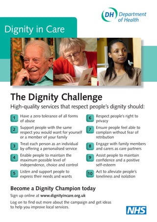 The Dignity Challenge
High-quality services that respect people’s dignity should:
Dignity in Care
Become a Dignity Champion today
Sign up online at www.dignityincare.org.uk
Log on to ﬁnd out more about the campaign and get ideas
to help you improve local services.
1 Have a zero tolerance of all forms
of abuse
2 Support people with the same
respect you would want for yourself
or a member of your family
3
Treat each person as an individual
by offering a personalised service
4
Enable people to maintain the
maximum possible level of
independence, choice and control
5 Listen and support people to
express their needs and wants
6 Respect people’s right to
privacy
7 Ensure people feel able to
complain without fear of
retribution
8
Engage with family members
and carers as care partners
9
Assist people to maintain
conﬁdence and a positive
self-esteem
10
Act to alleviate people’s
loneliness and isolation
A4 POSTER
 
