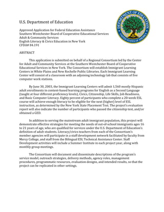 U.S.	
  Department	
  of	
  Education	
  
	
  
Approved	
  Application	
  for	
  Federal	
  Education	
  Assistance	
  
Southern	
  Westchester	
  Board	
  of	
  Cooperative	
  Educational	
  Services	
  
Adult	
  &	
  Community	
  Services	
  
English	
  Literacy	
  &	
  Civics	
  Education	
  in	
  New	
  York	
  
CFDA#	
  84.191	
  
	
  
ABSTRACT	
  
	
  
	
   This	
  application	
  is	
  submitted	
  on	
  behalf	
  of	
  a	
  Regional	
  Consortium	
  led	
  by	
  the	
  Center	
  
for	
  Adult	
  and	
  Community	
  Services	
  at	
  the	
  Southern	
  Westchester	
  Board	
  of	
  Cooperative	
  
Educational	
  Services	
  in	
  New	
  York.	
  The	
  Consortium	
  will	
  establish	
  Immigrant	
  Learning	
  
Centers	
  in	
  White	
  Plains	
  and	
  New	
  Rochelle	
  Public	
  Libraries.	
  Each	
  Immigrant	
  Learning	
  
Center	
  will	
  consist	
  of	
  a	
  classroom	
  with	
  an	
  adjoining	
  technology	
  lab	
  that	
  consists	
  of	
  five	
  
computer	
  work	
  stations.	
  	
  
	
  
By	
  June	
  30,	
  2003,	
  the	
  Immigrant	
  Learning	
  Centers	
  will	
  admit	
  1,560	
  mostly	
  Hispanic	
  
adult	
  enrollments	
  in	
  content-­‐based	
  learning	
  programs	
  for	
  English	
  as	
  a	
  Second	
  Language	
  
(taught	
  at	
  four	
  different	
  proficiency	
  levels),	
  Civics,	
  Citizenship,	
  Life	
  Skills,	
  Job	
  Readiness,	
  
and	
  Basic	
  Computer	
  Literacy.	
  Eighty	
  percent	
  of	
  participants	
  who	
  complete	
  a	
  20-­‐week	
  ESL	
  
course	
  will	
  achieve	
  enough	
  literacy	
  to	
  be	
  eligible	
  for	
  the	
  next	
  (higher)	
  level	
  of	
  ESL	
  
instruction,	
  as	
  determined	
  by	
  the	
  New	
  York	
  State	
  Placement	
  Test.	
  The	
  project’s	
  evaluation	
  
report	
  will	
  also	
  indicate	
  the	
  number	
  of	
  participants	
  who	
  passed	
  the	
  citizenship	
  test,	
  and/or	
  
obtained	
  a	
  GED.	
  	
  
	
  
In	
  addition	
  to	
  serving	
  the	
  mainstream	
  adult	
  immigrant	
  population,	
  this	
  project	
  will	
  
demonstrate	
  effective	
  strategies	
  for	
  meeting	
  the	
  needs	
  of	
  out-­‐of-­‐school	
  immigrants	
  ages	
  16	
  
to	
  21	
  years	
  of	
  age,	
  who	
  are	
  qualified	
  for	
  services	
  under	
  the	
  U.S.	
  Department	
  of	
  Education’s	
  
definition	
  of	
  adult	
  students.	
  Literacy/civics	
  teachers	
  from	
  each	
  of	
  the	
  Consortium’s	
  
member	
  agencies	
  will	
  participate	
  in	
  a	
  staff	
  development	
  network	
  facilitated	
  by	
  faculty	
  from	
  
Mercy	
  College,	
  and	
  staff	
  from	
  the	
  Bilingual	
  ESL	
  Technical	
  Assistance	
  Center.	
  Staff	
  
Development	
  activities	
  will	
  include	
  a	
  Summer	
  Institute	
  in	
  each	
  project	
  year,	
  along	
  with	
  
monthly	
  group	
  meetings.	
  	
  
	
  
The	
  Consortium	
  will	
  document	
  and	
  disseminate	
  descriptions	
  of	
  the	
  program’s	
  
service	
  model,	
  outreach	
  strategies,	
  delivery	
  methods,	
  agency	
  roles,	
  management	
  
procedures,	
  programmatic	
  resources,	
  evaluation	
  designs,	
  and	
  intended	
  results,	
  so	
  that	
  the	
  
project	
  can	
  be	
  replicated	
  in	
  other	
  settings.	
  	
  
	
  
	
  
	
  
 