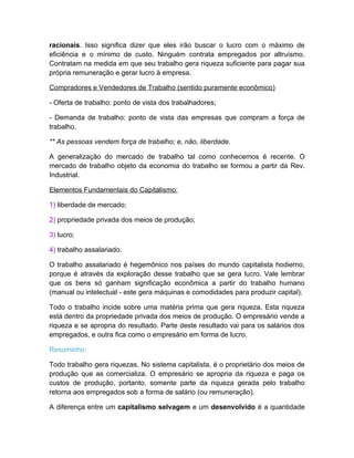 racionais. Isso significa dizer que eles irão buscar o lucro com o máximo de
eficiência e o mínimo de custo. Ninguém contrata empregados por altruísmo.
Contratam na medida em que seu trabalho gera riqueza suficiente para pagar sua
própria remuneração e gerar lucro à empresa.

Compradores e Vendedores de Trabalho (sentido puramente econômico)

- Oferta de trabalho: ponto de vista dos trabalhadores;

- Demanda de trabalho: ponto de vista das empresas que compram a força de
trabalho.

** As pessoas vendem força de trabalho; e, não, liberdade.

A generalização do mercado de trabalho tal como conhecemos é recente. O
mercado de trabalho objeto da economia do trabalho se formou a partir da Rev.
Industrial.

Elementos Fundamentais do Capitalismo:

1) liberdade de mercado;

2) propriedade privada dos meios de produção;

3) lucro;

4) trabalho assalariado.

O trabalho assalariado é hegemônico nos países do mundo capitalista hodierno,
porque é através da exploração desse trabalho que se gera lucro. Vale lembrar
que os bens só ganham significação econômica a partir do trabalho humano
(manual ou intelectual - este gera máquinas e comodidades para produzir capital).

Todo o trabalho incide sobre uma matéria prima que gera riqueza. Esta riqueza
está dentro da propriedade privada dos meios de produção. O empresário vende a
riqueza e se apropria do resultado. Parte deste resultado vai para os salários dos
empregados, e outra fica como o empresário em forma de lucro.

Resuminho:

Todo trabalho gera riquezas. No sistema capitalista, é o proprietário dos meios de
produção que as comercializa. O empresário se apropria da riqueza e paga os
custos de produção, portanto, somente parte da riqueza gerada pelo trabalho
retorna aos empregados sob a forma de salário (ou remuneração).

A diferença entre um capitalismo selvagem e um desenvolvido é a quantidade
 