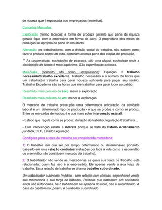 de riqueza que é repassada aos empregados (incentivo).

Conceitos Marxistas:

Exploração (termo técnico): a forma de produzir garante que parte da riqueza
gerada fique com o empresário em forma de lucro. O proprietário dos meios de
produção se apropria de parte do resultado.

Alienação: os trabalhadores, com a divisão social do trabalho, não sabem como
fazer o produto como um todo, dominam apenas parte das etapas de produção.

** As cooperativas, sociedades de pessoas, são uma utopia, sociedade onde a
distribuição de lucros é mais equânime. São experiências exitosas.

Mais-Valia (conceito tido como ultrapassado): Equação = trabalho
necessário/trabalho excedente. Trabalho necessário é o número de horas que
um trabalhador trabalha para gerar riqueza suficiente para pagar seu salário.
Trabalho Excedente são as horas que ele trabalhar para gerar lucro ao patrão.

Resultado mais próximo de zero: maior a exploração

Resultado mais próximo de um: menor a exploração

O mercado de trabalho pressupõe uma determinada articulação da atividade
laboral e um determinado tipo de produção - o que se produz e como se produz.
Entre os mercados derivados, é o que mais sofre intervenção estatal.

- Estado que regula como se produz: duração do trabalho, legislação trabalhista...

- Esta intervenção estatal é indireta porque se trata do Estado ordenamento
jurídico, CLT, Estado Legislação.

Condições para a força de trabalho ser considerada mercadoria:

1) O trabalho tem que ser por tempo determinado ou determinável, portanto,
baseado em uma relação contratual (relações por toda a vida como a escravidão
ou a servidão não constituem mercado de trabalho);

2) O trabalhador não vende as mercadorias as quais sua força de trabalho está
relacionada, quem faz isso é o empresário. Ele apenas vende a sua força de
trabalho. Essa relação de trabalho se chama trabalho subordinado.

Um trabalhador autônomo (médico - sem relação com clínicas, engenheiro) vende
sua mercadoria e sua força de trabalho. Pessoas que trabalham em sociedade
ainda são autônomas. Se o trabalhador se apropria do lucro, não é subordinado. A
base do capitalismo, porém, é o trabalho subordinado.
 