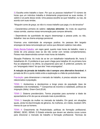 3) Escolha entre trabalho e lazer. Por que as pessoas trabalham? O número de
horas que um indivíduo trabalha é diretamente proporcional as suas rendas. O
salário é só parte dessa renda. Uma pessoa escolhe se quer trabalhar, ou nao, de
acordo com suas rendas.

"Ninguém come de graça, se não é o nosso trabalho que paga, é o de terceiros"

- Característica primeira do salário: natureza alimentar. Ao invés de caçarmos
nossa comida, usamos nossa remuneração para comprar alimento.

- Dependendo da quantidade de seguro desemprego a pessoa pode, ou não,
trabalhar. Isso se chama emprego pensional.

Vivemos uma rotatividade de empregos positiva. As pessoas têm largado
empregos de baixa remuneração por outros que oferecem salários mais altos.

Efeito Renda-Trabalho: em regra geral, quanto mais horas de trabalho, maior a
renda de uma pessoa (isso se ela não contar com rendas complementares).
Países mais desenvolvidos somam mais horas de trabalho.

Situação Problema: Ao invés de se ter um trabalhador trabalhando 8h, havia 2
trabalhando 4h. O problema é que quem chega para trabalhar 4h na primeira hora
fica se adaptando e na última, se preparando para sair. É preferível, portanto, ter
um "empregado inteiro" do que dois "meio empregados".

A redução da jornada de trabalho não é sempre uma alternativa favorável. A
jornada de 8h é o ponto médio entre a exploração e a falta de pordutividade.

População: para dimensionar o mercado de trabalho, é preciso estudar os temas
relacionados à população.

TEMA 1: Acréscimos e decréscimos a longo prazo da população (taxa de
natalidade e de mortalidade). ** Campanhas de incentivo à natalidade, políticas de
imigração (Itália), Green-Card (EUA).

TEMA 2: Sistema previdenciário. Temos propostas para aumentar a idade de
aposentadoria a fim de que se arrecade mais à previdência.

TEMA 3: Inserção da mulher no mercado de trabalho. Em geral, em situações
iguais, ainda há discriminação de gêneros. As mulheres, em média, recebem 30%
menos do que os homens.

TEMA 4: Crescimento da Produtividade; políticas de formação profissional,
SENAC, SESC, SENAI. O Estado entende que devem ser abertos novos cursos
para direcionar o mercado de trabalho à formação profissional. Técnicas de
 