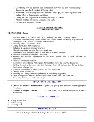  Coordinating with the technical team for technical interviews and after initial screenings
forward the short-listed candidate CV to the clients
 Responsible for scheduling interviews, interview follow-ups, and salary negotiation and
making offers to the prospective candidates
 Closing the client requirement &Achieving the target in Timeline
 Maintain HR files for student, Counselors and staffs
 HR Reports & Certificate issuance
INTEGRA GLOBAL SOLUTION
May 2011—May 2013
HR EXECUTIVE -Junior
 Handling complete Recruitment Life Cycle - Sourcing, Screening, Evaluating, Joining
 Assessment of qualifications profiles, drawn from job descriptions that identify responsibilities
and required skills, abilities, knowledge and experience
 Preparing offer/ Appointment Letters
 Joining Formalities &Documentation
 Induction & orientation company overview
 Maintain & updating personal files of the employees
 Coordinating with external trainers for soft skills & technical trainings.
 Employee Communication-Formal & Informal
 Organize and priorities commitments of the team, enabling them to work efficiently and
effectively
 Effective Grievance Resolution
 Responsible for facilitating Performance Appraisal Process for the deserving Executives.
 Holding One to One discussion with Each Employee along with his Immediate TL and Evaluate
Performance of employees.
 Assisting Management in salary revisions and level movements
 Training needs identification
 Preparing the Training calendar& prioritized list of training programme
 Event Management- Birthday/ Festival event/Sports events/ Inter Dept Events etc
 Conducting Employees satisfaction surveys
EDUCATION & CERTIFICATION
 Master in Business Administration – [2009-2011][65%] from Bharathiar University(Regular)-
Coimbatore
 Bachelor of computer Science – [2006-2009] [76%} from Karpagam Arts &Science-
Coimbatores
ATTITUDE & ATTRIBUTES
 Striving to learn more
 Problem solving
 Leadership skill
SOFTWARE SKILLS
 Statistical Packages : Statistical Packages for Social Sciences (SPSS)
 