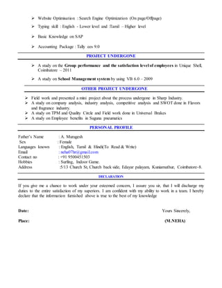  Website Optimisation : Search Engine Optimization (On page/Offpage)
 Typing skill : English - Lower level and :Tamil – Higher level
 Basic Knowledge on SAP
 Accounting Package : Tally ees 9.0
PROJECT UNDERGONE
 A study on the Group performance and the satisfaction level of employees in Unique Shell,
Coimbatore – 2011
 A study on School Management system by using VB 6.0 – 2009
OTHER PROJECT UNDERGONE
 Field work and presented a mini project about the process undergone in Sharp Industry.
 A study on company analysis, industry analysis, competitive analysis and SWOT done in Flavors
and fragrance industry.
 A study on TPM and Quality Circle and Field work done in Universal Brakes
 A study on Employee benefits in Suguna pneumatics
PERSONAL PROFILE
Father’s Name : A. Murugesh
Sex : Female
Languages known : English, Tamil & Hindi(To Read & Write)
Email : neha07hr@gmail.com
Contact no : +91 9500451503
Hobbies : Surfing, Indoor Game.
Address :5/13 Church St, Church back side, Edayar palayam, Kuniamuthur, Coimbatore-8.
DECLARATION
If you give me a chance to work under your esteemed concern, I assure you sir, that I will discharge my
duties to the entire satisfaction of my superiors. I am confident with my ability to work in a team. I hereby
declare that the information furnished above is true to the best of my knowledge
Date: Yours Sincerely,
Place: (M.NEHA)
 