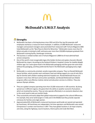 3
McDonald's S.W.O.T Analysis
Strengths
 McDonald's has been a thriving business since 1955 and 20 of the top 50 corporate staff
employees started as a restaurant level employee. In addition, 67,000 McDonald’ restaurant
managers and assistant managers were promoted from restaurant staff. Fortune Magazine 2005
listed McDonald's as the "Best Place to Work for Minorities." McDonalds invests more than $1
billion annually in training its staff, and every year more than 250,000 employees graduate from
McDonald's training facility, Hamburger University.
 The business is ranked number one in Fortune Magazine's 2008 list of most admired food
service companies.
 One of the world's most recognizable logos (the Golden Arches) and spokes character (Ronald
McDonald the clown). According to the Packard Children's Hospital's Center for Healthy Weight
children age 3 to 5 were given food in the McDonalds packaging and then given the same food
without the packaging, and they preferred the food in the McDonald's packaging every single
time.
 McDonalds is a community oriented, socially responsible company. They run Ronald McDonald
House facilities, which provide room and board, food and sibling support at a cost of only $10 a
day for families with children needing extensive hospital care. Ronald McDonald Houses are
located in more than 259 local communities worldwide, and Ronald McDonald Care Mobile
programs offers cost effective medical, dental and education services to children. They also
sponsor Olympic athletes.
 They are a global company operating more than 23,500 restaurants in 109 countries. By being
spread out in different regions, this gives them the ability to weather economic fluctuations
which are localized by country. They can also operate effectively in an economic downturn due
to the social need to seek out comfort foods.
 They successfully and easily adapt their global restaurants to appeal to the cultural differences.
For example, they serve lamb burgers in India and in the Middle East they provide separate
entrances for families and single women.
 Approximately 85% of McDonald's restaurant businesses world-wide are owned and operated
by franchisees. All franchisees are independent, full-time operators and McDonald's was named
Entrepreneur's number-one franchise in 1997. They have global locations in all major airports,
and cities, along the highways, tourist locations, theme parks and inside Wal-Mart.
 