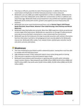 4
 They have an efficient, assembly line style of food preparation. In addition they have a
systemization and duplication of all their food prep processes in every restaurant.
 McDonald's uses only 100% pure USDA inspected beef, no fillers or additives. Additionally the
produce is farm fresh. McDonald's serves 100% farm raised chicken no fillers or additives and
only A-Class eggs. McDonald's foods are purchased from only certified and inspected suppliers.
McDonalds works closely with ranchers, growers and suppliers to ensure food quality and
freshness.
 McDonalds only serves name brand processed items such as Dannon Yogurt, Kraft Cheese,
Nestle Chocolate, Dasani Water, Newman's Own Salad Dressings, Heinz Ketchup and Minute
Maid Juice.
 McDonald's takes food safety very seriously. More than 2000 inspections checks are performed
at every stage of the food process. McDonalds are required to run through 72 safety protocols
every day to ensure the food is maintained in a clean contaminate free environment.
 McDonald's was the first restaurant of its type to provide consumers with nutrition information.
Nutrition information is printed on all packaging and more recently added to the McDonald's
Internet site. McDonalds offers salads, fruit, roasted chicken, bottled water and other low fat
and calorie conscious alternatives.
Weaknesses
 Their test marketing for pizza failed to yield a substantial product. Leaving them much less able
to compete with fast food pizza chains.
 High employee turnover in their restaurants leads to more money being spent on training.
 They have yet to capitalize on the trend towards organic foods.
 McDonald's have problems with fluctuations in operating and net profits which ultimately
impact investor relations. Operating profit was $3,984 million (2005) $4,433 million (2006) and
$3,879 million (2007). Net profits were $2,602 million (2005), $3,544 million (2006) and $2,395
million (2007).
 