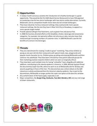 5
Opportunities
 In today's health conscious societies the introduction of a healthy hamburger is a great
opportunity. They would be the first QSR (Quick Service Restaurant) to have FDA approval
on marketing a low fat low calorie hamburger with low calorie combo alternatives. Currently
McDonald's and its competition health choice items do not include hamburgers.
 They have industrial, Formica restaurant settings; they could provide more upscale
restaurant settings, like the one they have in New York City on Broadway, to appeal to a
more upscale target market.
 Provide optional allergen free food items, such as gluten free and peanut free.
 In 2008 the business directed efforts at the breakfast, chicken, beverage and convenience
categories. For example, hot specialist coffees not only secure sales, but also mean that
restaurants get increasing numbers of customer visits. In 2009 McDonald's saw the full
benefits of a venture into beverages.
Threats
 They are a benchmark for creating "cradle to grave" marketing. They entice children as
young as one year old into their restaurants with special meals, toys, playgrounds and
popular movie character tie-ins. Children grow up eating and enjoying McDonalds and then
continue into adulthood. They have been criticized by many parent advocate groups for
their marketing practices towards children which are seen as marginally ethical.
 They have been sued multiple times for having "unhealthy" food, allegedly with addictive
additives, contributing to the obesity epidemic in America. In 2004, Michael Spulock filmed
the documentary Super Size Me, where he went on an all McDonalds diet for 30 days and
wound up getting cirrhosis of the liver. This documentary was a direct attack on the QSR
industry as a whole and blamed them for America's obesity epidemic. Due in part to the
documentary, McDonalds no longer pushes the super size option at the dive thru window.
 Any contamination of the food supply, especially e-coli.
 Major competitors, like Burger King, Starbucks, Taco Bell, Wendy's, KFC and any mid-range
sit-down restaurants.
 