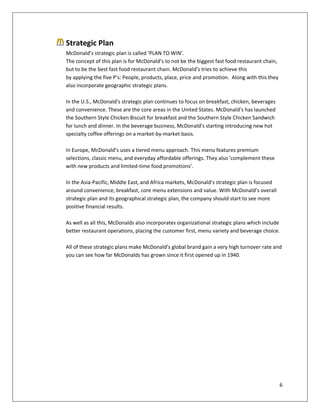 6
Strategic Plan
McDonald’s strategic plan is called ‘PLAN TO WIN’.
The concept of this plan is for McDonald’s to not be the biggest fast food restaurant chain,
but to be the best fast food restaurant chain. McDonald’s tries to achieve this
by applying the five P’s: People, products, place, price and promotion. Along with this they
also incorporate geographic strategic plans.
In the U.S., McDonald’s strategic plan continues to focus on breakfast, chicken, beverages
and convenience. These are the core areas in the United States. McDonald’s has launched
the Southern Style Chicken Biscuit for breakfast and the Southern Style Chicken Sandwich
for lunch and dinner. In the beverage business, McDonald’s starting introducing new hot
specialty coffee offerings on a market-by-market basis.
In Europe, McDonald’s uses a tiered menu approach. This menu features premium
selections, classic menu, and everyday affordable offerings. They also ’complement these
with new products and limited-time food promotions’.
In the Asia-Pacific, Middle East, and Africa markets, McDonald’s strategic plan is focused
around convenience, breakfast, core menu extensions and value. With McDonald’s overall
strategic plan and its geographical strategic plan, the company should start to see more
positive financial results.
As well as all this, McDonalds also incorporates organizational strategic plans which include
better restaurant operations, placing the customer first, menu variety and beverage choice.
All of these strategic plans make McDonald’s global brand gain a very high turnover rate and
you can see how far McDonalds has grown since it first opened up in 1940.
 