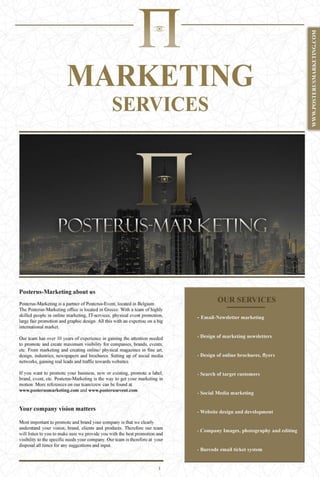MARKETING
SERVICES
Posterus-Marketing about us
Posterus-Marketing is a partner ofPosterus-Event, located in Belgium.
The Posterus-Marketing office is located in Greece. With a team ofhighly
skilled people in online marketing, IT-services, physical event promotion,
large fair promotion and graphic design. All this with an expertise on a big
international market.
Our team has over 10 years of experience in gaining the attention needed
to promote and create maximum visibility for companies, brands, events,
etc. From marketing and creating online/ physical magazines in fine art,
design, industries, newspapers and brochures. Setting up of social media
networks, gaining real leads and traffic towards websites.
If you want to promote your business, new or existing, promote a label,
brand, event, etc. Posterus-Marketing is the way to get your marketing in
motion. More references on our team/crew can be found at
www.posterusmarketing.com and www.posterusevent.com.
Your company vision matters
Most important to promote and brand your company is that we clearly
understand your vision, brand, clients and products. Therefore our team
will listen to you to make sure we provide you with the best promotion and
visibility to the specific needs your company. Our team is therefore at your
disposal all times for any suggestions and input.
1
 