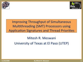 Improving	
  Throughput	
  of	
  Simultaneous	
  
Mul6threading	
  (SMT)	
  Processors	
  using	
  
Applica6on	
  Signatures	
  and	
  Thread	
  Priori6es	
  
Mitesh	
  R.	
  Meswani	
  
University	
  of	
  Texas	
  at	
  El	
  Paso	
  (UTEP)	
  
11/20/2008	
   1	
  By	
  Mitesh	
  R.	
  Meswani	
  
 