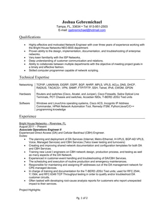 Pg. 1 of 2
Joshua Gebremichael
Tampa, FL, 33634 • Tel: 813-951-2503
E-mail: jgebremichael@hotmail.com
Qualifications
 Highly effective and motivated Network Engineer with over three years of experience working with
the Bright House Networks NEO-BSS department.
 Proven ability to the design, implementation, documentation, and troubleshooting of enterprise
networks.
 Very keen familiarity with the ISP Networks.
 Deep understanding of customer communication and relations.
 Ability to collaborate between multiple departments with the objective of meeting project goals in
a timely and effective fashion.
 Skilled computer programmer capable of network scripting.
Technical Expertise
Networking TCP/IP, LAN/WAN, EIGRP, OSPF, BGP, NHRP, MPLS, VPLS, ACLs, DNS, DHCP,
RADIUS, TACACS+, VPN, SNMP, FTP/TFTP, SSH, Telnet, IPv6, CWDM, GPON
Hardware Routers and switches (Cisco, Alcatel, and Juniper), Cisco Firewalls, Salira Optical Line
Terminals, PCT Chassis and switches, Accedian NIDs, T-BERD JDSU Test units
Software Windows and Linux/Unix operating systems, Cisco ACS, Incognito IP Address
Commander, HPNA Network Automation Tool, Remedy ITSM, Python/Java/C/C++
programming knowledge
Experience
Bright House Networks – Riverview, FL
August 2011 – Present
Associate Operations Engineer II
Experienced Direct Access (DA) and Cellular Backhaul (CBH) Engineer.
Duties:
 The planning and deployment of DA Services (Internet, Metro-Ethernet, H-VPLS, BGP-AD VPLS,
Voice, Managed Services) and CBH Services (Telco tower testing and turnovers)
 Creating and improving shared network documentation and configuration templates for both DA
and CBH Services.
 Training new Level I engineers on CBH network design, production process, and testing as well
as many aspects of the DA Network.
 Experienced in customer-event handling and troubleshooting of DA/CBH Services.
 The scheduling and execution of routine production and emergency maintenances.
 Responsible for maintaining and assigning IP addresses out of the DA management network for
CPE-managed devices.
 In charge of training and documentation for the T-BERD JDSU Test units; used for RFC 2544,
Y.1564, and RFC 6349 TCP Throughput testing in order to qualify and/or troubleshoot DA
customer circuits.
 Often tasked with developing root-cause analysis reports for customers who report unexpected
impact to their services.
Project Highlights:
 