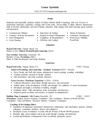 Laura Sprinkle
(252) 327-6379 ● laurspr@mail.regent.edu
Profile
Dedicated and responsible graduate student of Clinical Mental Health Counseling, with over 10 years of
professional missionary experience working with at-risk youth. Proven ability to utilize effective interpersonal
skills to develop relationships and teach Christian education while leading both small and large group activities
and discussions.
 Commissioned Minister
 Volunteer & Donor Recruitment
 Grant Management
 Event Planning
 Supervision & Training
 Program & Project Management
 Compliance & Documentation
 CPR/First Aid Certified
 Mentor & Instructor
 Curriculum Development
 Word, Excel, Publisher,
PowerPoint
Education
Regent University, Virginia Beach, VA
Master of Arts: Clinical Mental Health Counseling (2018)
East Carolina University, Greenville, NC
Bachelor of Arts: Psychology (2001)
Minor in Child Development and Family Relations
Experience
Regent University, Virginia Beach, VA 9/2015 - Present
School of Psychology and Counseling - Graduate Assistant (9/2015 – Present)
 Serve Faculty and Staff with various administrative needs (copying, scanning, scheduling)
 Conduct academic research for faculty members
 Edit dissertations and verify academic references
Career Services - Practicum Experience (1/2016 – 5/2016)
 Collected information about clients through interviews and assessments
 Guided clients in the development of skills and strategies for confidence in career development
 Developed and taught a workshop on building strengths
 Evaluated clients’ skills and interests using assessments and interviews
 Prepared reports on clients and activities as required by administration
Building Hope Community Life Center, Greenville, NC 8/2001 – 8/2015
Missionary: Student Success Academy Coordinator / Site Coordinator / Women of Worth (WOW)
Coordinator / Tutor and Mentor / Executive Director / Volunteer Coordinator
Coaching & Developing Others
 Established & maintained professional interpersonal relationships with stakeholders (parents, students,
colleagues, community members, donors, and volunteers)
 Developed a team of volunteers to assist with the Women of Worth (WOW) program
 Discipled high school students and at-risk youth through coaching and mentoring
 Created and facilitated a Masquerade Event to celebrate participant success
 