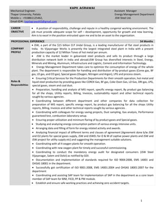 CAREER
OBJECTIVE
• A position of responsibility, challenge and repute in a healthy congenial working environment. The
job must provide adequate scope for self – development, opportunity for growth and new learning.
Aim is to excel in the position entrusted upon me and to be an asset to the organization.
PROFESSIONAL EXPERIENCE 54 Months
COMPANY
PROFILE
• JSW, a part of the $15 billion O.P Jindal Group, is a leading manufacturer of flat steel products in
India. Its Vijayanagar Works is presently the largest integrated steel plant in India with a present
production capacity of 12 Million Tones of hot metal per annum.
• JSW is the market leader in galvanized steel products and sells its product through a large
distribution network both in India and abroad.JSW Group has diversified interests in Steel, Energy,
Minerals and Mining, Aluminum, Infrastructure and Logistic, Cement and Information Technology.
• Energy Management Department takes care to optimize the consumption of energy of the whole
plant. The department is responsible for handling and distribution of by-product gases (Corex gas, BF
gas, LD gas, and CO gas), Special gases (Oxygen, Nitrogen and Argon), LPG and process steam.
Roles &
Responsibilities
• Ensuring Critical Services for the Production Departments for their smooth operation, hot metal and
liquid steel production by providing gases like COREX Gas, BF gas, Coke Oven Gas, LD Gas, DRI gas, LPG,
special gases, steam and coal dust.
• Preparation, handling and analysis of MIS report, specific energy report, By product gas balancing
for all the shops, Utility reports, Billing, Invoices, sustainability report and other technical reports
sought by various agencies .
• Coordinating between different department and other companies for data collection for
preparation of MIS report, specific energy report, by product gas balancing for all the shops Utility
reports, Billing, Invoices and other technical reports sought by various agencies .
• Coordinating with colleagues for energy saving projects, Dust sampling, Gas analysis, Performance
guaranteed test, combustion laboratory setup.
• Ensuring proper utilization and minimum flaring of by product gases and Special gases.
• Studying and analyzing energy consumption pattern of various energy intensive units.
• Arranging data and filling of form for energy related activity and awards.
• Analyzing financial impact of different terms and clauses of agreement (Agreement done b/w JSW
and O2 plants for special gases supply, JSW and JSWEL for O & M of captive power plants and JSW and
JSW project for utility supply etc) and suggesting the management suitable solutions.
• Coordinating with all 4 oxygen plants for smooth operation.
• Coordinating with new oxygen plant for timely and successful commissioning.
• Coordinating to conduct the mandatory energy audit for designated consumers (JSW Steel
Vijayanagar, Salem and Dolvi) as notified by GOI.
• Documentation and implementation of standards required for ISO 9004:2008, EMS 14001 and
OHSAS 18001 in the department.
• Successfully got certification of ISO 9001:2008, EMS 14001:2004 and OHSAS 18001:2007 for the
department
• Coordinating and assisting SAP team for implementation of SAP in the department as a core team
member of SAP team for MM, FICO, PP & PM module.
• Establish and ensure safe working practices and achieving zero accident targets.
1
KAPIL AGRAWAL
Mechanical Engineer. Assistant Manager
Thapar University, Patiala Energy Management Department
Mobile: +918861125462, JSW Steel Ltd.
Email-ID: kapilagrawal43@gmail.com
 