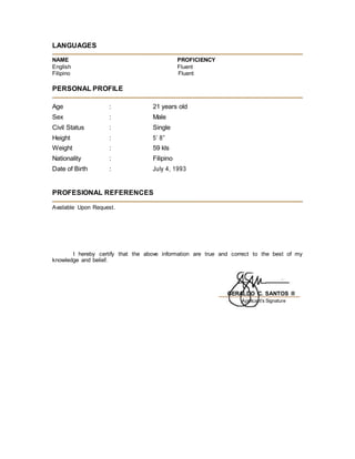 LANGUAGES
NAME PROFICIENCY
English Fluent
Filipino Fluent
PERSONAL PROFILE
Age : 21 years old
Sex : Male
Civil Status : Single
Height : 5’ 8”
Weight : 59 kls
Nationality : Filipino
Date of Birth : July 4, 1993
PROFESIONAL REFERENCES
Available Upon Request.
I hereby certify that the above information are true and correct to the best of my
knowledge and belief.
GERALDO C. SANTOS II
Applicant’s Signature
 