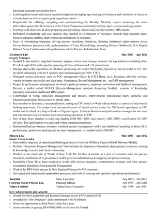 maximize customer satisfaction level.
o Lead migration teams and ensure seamless migration through proper training of resources and resolution of issues on
a timely basis as well as regular post migration reviews.
o Responsible for collating, compiling and communicating the Weekly/ Monthly reports measuring the teams
deliverable against the SLA metrics to the Client. Preparation of monthly billing report, various tracking reports.
o Framing work directions & plan, preparing and presenting various daily/weekly/monthly MIS reports.
o Performed productivity and cost analysis that resulted in re-direction of resources towards high potential areas,
Ensured adequate staffing, deployment and utilizations of resources.
o Excel in formulating strategies, driving process excellence initiatives, deriving substantial improvements across
diverse business processes with implementation of Lean Methodology, preparing Process Dashboard, SLA Report,
Balance Score Card to assess the performance of the Process, Individual & Team
3i Infotech Ltd Mar 2007 – Apr 2012
Deputy Manager
o Headed & successfully migrated insurance support service and strategic resource for top actuarial consulting firms
Perr & Knight (US) with expertise spanning all lines of business & US jurisdictions
o Manage day-to-day operations of off-shore processing for largest third party payment service provider in US. This
involved interacting with the 5 onshore sites and managed over 200+ FTE’s
o Managed various processes such as PDC management (Bajaj & ICICI Bank, etc.), Insurance advisory services,
vendor payments and credit card data entry, Remittance, Record Management etc. and MIS management
o People & performance management involved regular governance, employee motivation and feedback management.
Devised a toolkit called SMART (Service-Management Analysis Reporting Toolkit) consists of knowledge
repository and online dashboard MIS system
o Contributed in Setup, transition management and process improvements transitioned many domestic and
international projects from scratch to steady state.
o Key member in discovery, conceptualization, setting up CPC model in West African banks to centralize their branch
banking operations. The project was conceptualization of shared service center for 200 branch operations to CPC
model and involved two largest Banks in Nigeria region. Acted as Business analyst/transition manager for one zone
and transitioned over 45 braches loan and clearing operations to CPC.
o Part of task force member in achieving Quality (ISO 9001-2005) and security (ISO 27001) certification for BPO
division. The certification was achieved within stipulated timeframe.
o Institutionalized governance structure, standard process management toolkit and dashboard resulting in better SLA,
performance, production tracking and revenue management. A standard toolkit SMART
Mastek Ltd. Mar 2007 – Apr 2012
Senior Team Leader
o Successfully migrated & transitioned banking process to Carretek Offshore Centre (Global Delivery Model).
o Perform “Transition Program Management” that includes development of transition plans, project execution, training
& knowledge transfer and client relationship.
o Worked at the client site at “Bank of New York US for than 4 months as a part of transition team for process
transition, establishment of governance model, process understanding & mapping and process training
o Sustaining Client SLA, team motivation levels with several programs, compensation structure and inter group’s
coordinator including client & people Management
o Worked for HPS Sales process & New England Finance for US Insurance
o Envisaged and implemented appropriate processes and tools to leverage and optimize operational performance.
Touchtel Sales Executive Aug 2002 – Jan 2003
Celetron Power Private Ltd. Planning Officer Apr 1999 – Apr 2002
Wipro Limited Trainee Sales Executive Apr 1998 – Jan 1999
Key Achievements and Awards
o Award for Best Leadership and Training Manager across PAN Indian (HGS)
o Awarded for “Best Practices” and commitment with 3i Infotech.
o Given the opportunity to head Pune Centre for a year.
o Active member in getting ISO 9001-2000 certification for Mastek
 